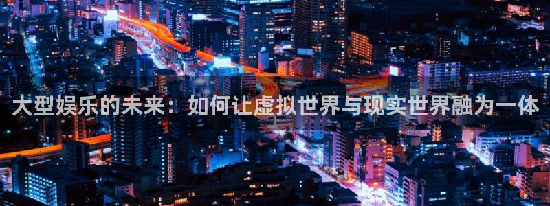 大型娱乐的未来：如何让虚拟世界与现实世界融为一体